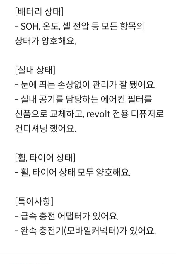 리볼트 인증 상태 [배터리 상태] - SOH, 온도, 셀 전압 등 모든 항목의 상태가 양호해요. [실내 상태] - 눈에 띄는 손상없이 관리가 잘 됐어요. - 실내 공기를 담당하는 에어컨 필터를 신품으로 교체하고, revolt 전용 디퓨저로 컨디셔닝 했어요. [휠, 타이어 상태] - 휠, 타이어 상태 모두 양호해요 [특이사항] - 급속 충전 어댑터가 있어요. - 완속 충전기(모바일커넥터)가 있어요.